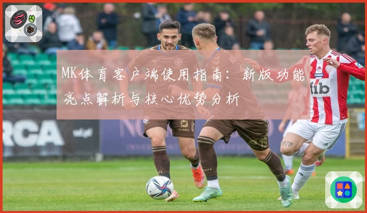 MK体育客户端使用指南：新版功能亮点解析与核心优势分析