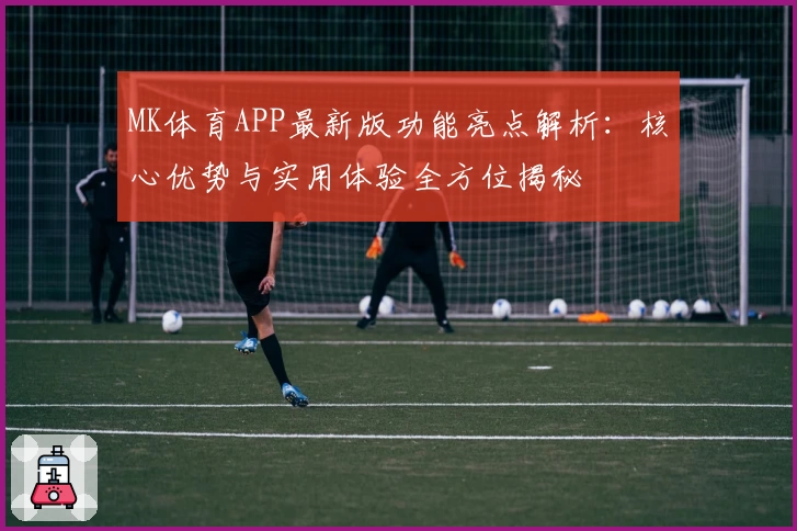 MK体育APP最新版功能亮点解析：核心优势与实用体验全方位揭秘
